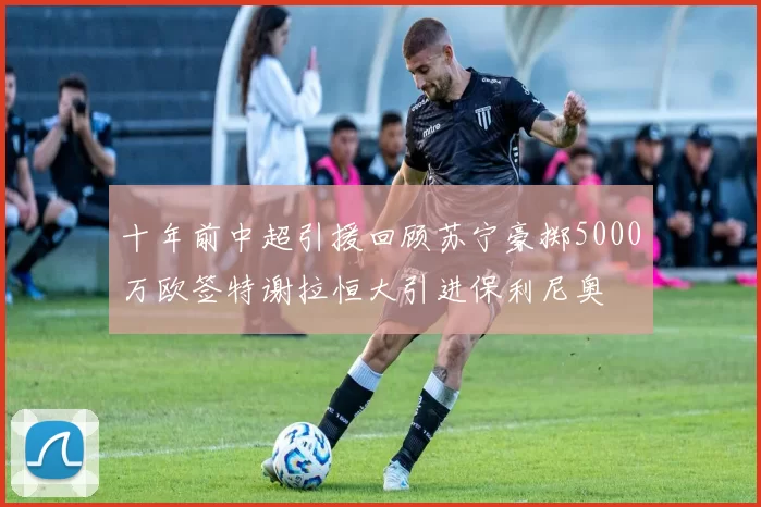 十年前中超引援回顾苏宁豪掷5000万欧签特谢拉恒大引进保利尼奥