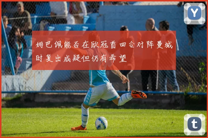 姆巴佩能否在欧冠首回合对阵曼城时复出成疑但仍有希望