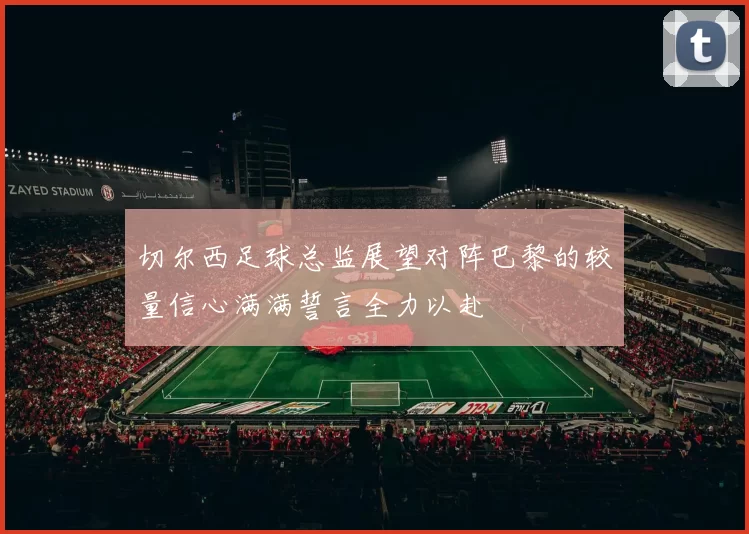 切尔西足球总监展望对阵巴黎的较量信心满满誓言全力以赴