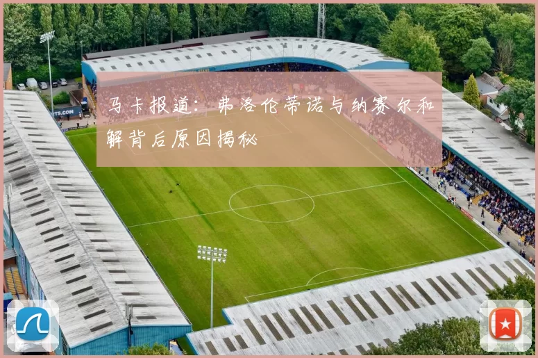 马卡报道：弗洛伦蒂诺与纳赛尔和解背后原因揭秘