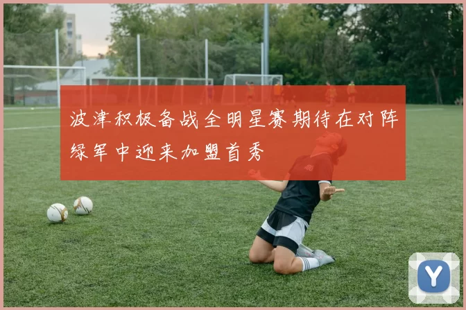 波津积极备战全明星赛期待在对阵绿军中迎来加盟首秀