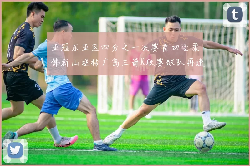 亚冠东亚区四分之一决赛首回合柔佛新山逆转广岛三箭K联赛球队再遭不胜困扰