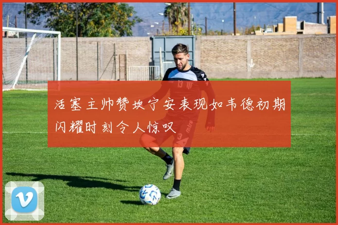 活塞主帅赞坎宁安表现如韦德初期闪耀时刻令人惊叹