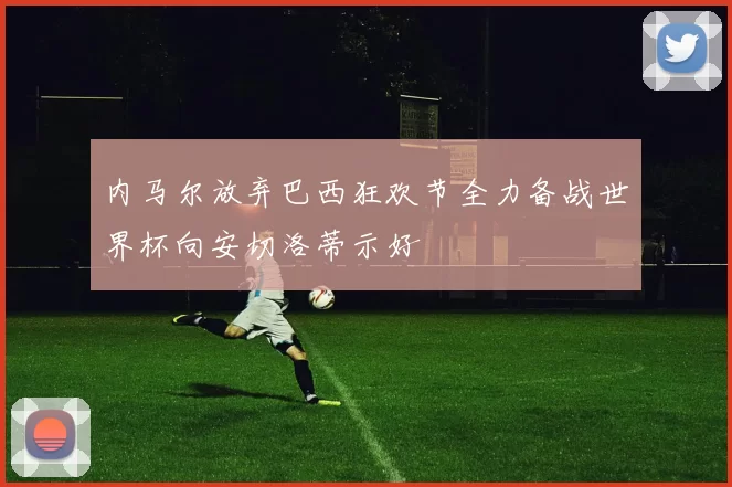 内马尔放弃巴西狂欢节全力备战世界杯向安切洛蒂示好