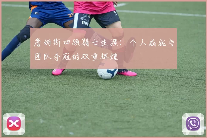 詹姆斯回顾骑士生涯：个人成就与团队夺冠的双重辉煌