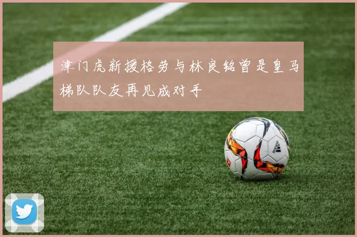 津门虎新援格劳与林良铭曾是皇马梯队队友再见成对手