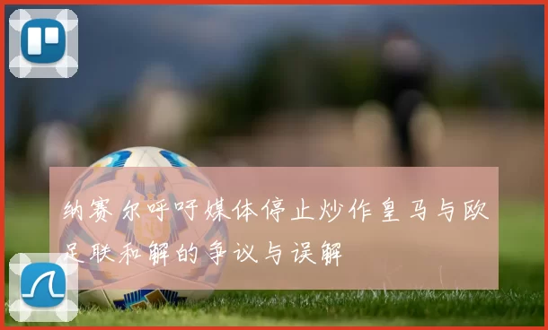 纳赛尔呼吁媒体停止炒作皇马与欧足联和解的争议与误解