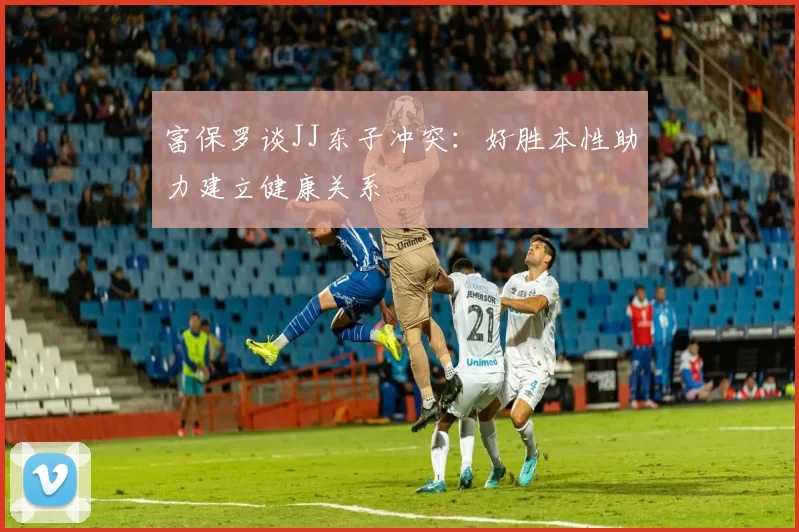 富保罗谈JJ东子冲突：好胜本性助力建立健康关系