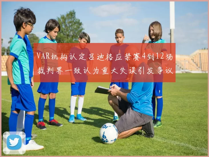 VAR机构认定吕迪格应禁赛4到12场裁判界一致认为重大失误引发争议
