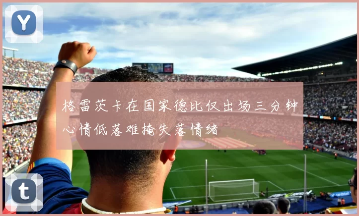 格雷茨卡在国家德比仅出场三分钟心情低落难掩失落情绪