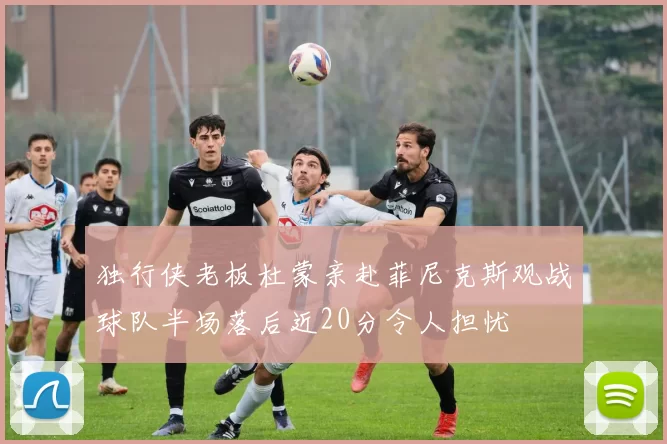 独行侠老板杜蒙亲赴菲尼克斯观战球队半场落后近20分令人担忧