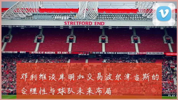 邓利维谈库明加交易波尔津吉斯的合理性与球队未来布局