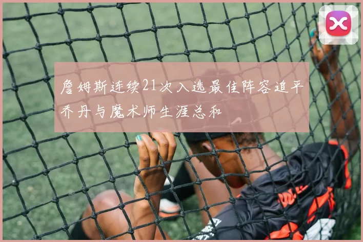 詹姆斯连续21次入选最佳阵容追平乔丹与魔术师生涯总和