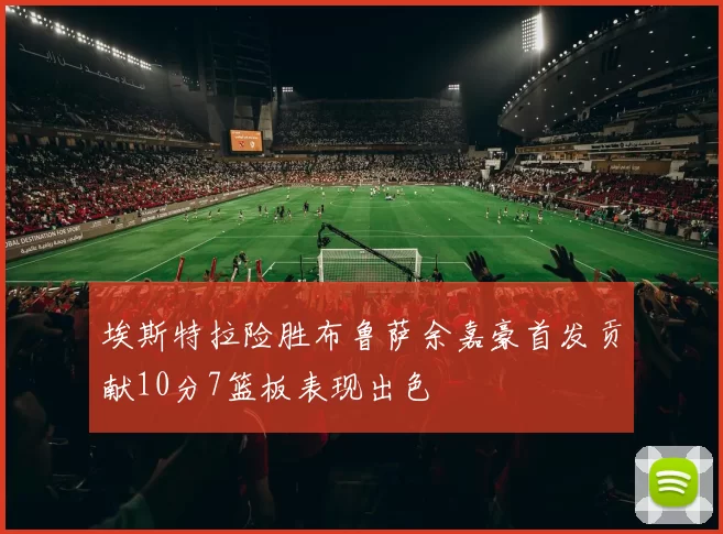 埃斯特拉险胜布鲁萨余嘉豪首发贡献10分7篮板表现出色