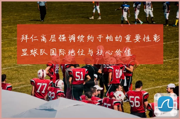 拜仁高层强调续约于帕的重要性彰显球队国际地位与核心价值