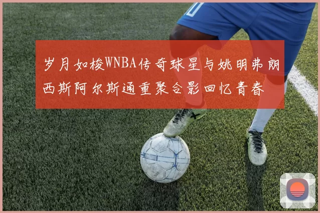 岁月如梭WNBA传奇球星与姚明弗朗西斯阿尔斯通重聚合影回忆青春
