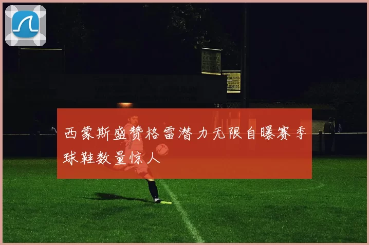 西蒙斯盛赞格雷潜力无限自曝赛季球鞋数量惊人