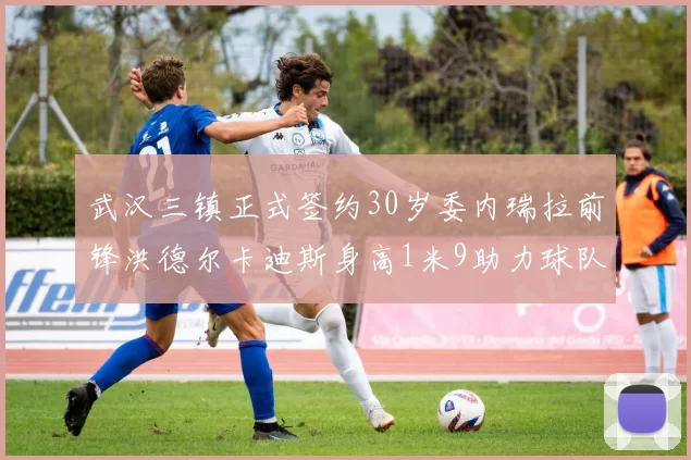 武汉三镇正式签约30岁委内瑞拉前锋洪德尔卡迪斯身高1米9助力球队新赛季