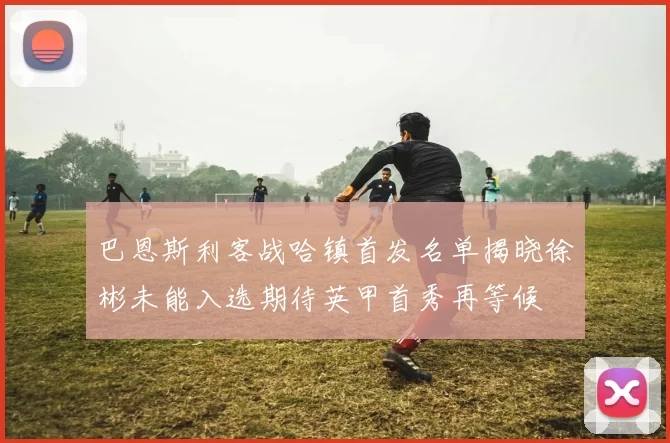 巴恩斯利客战哈镇首发名单揭晓徐彬未能入选期待英甲首秀再等候