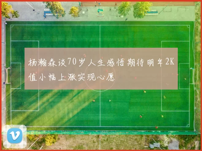 杨瀚森谈70岁人生感悟期待明年2K值小幅上涨实现心愿
