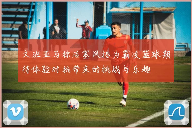 文班亚马称活塞风格为霸凌篮球期待体验对抗带来的挑战与乐趣