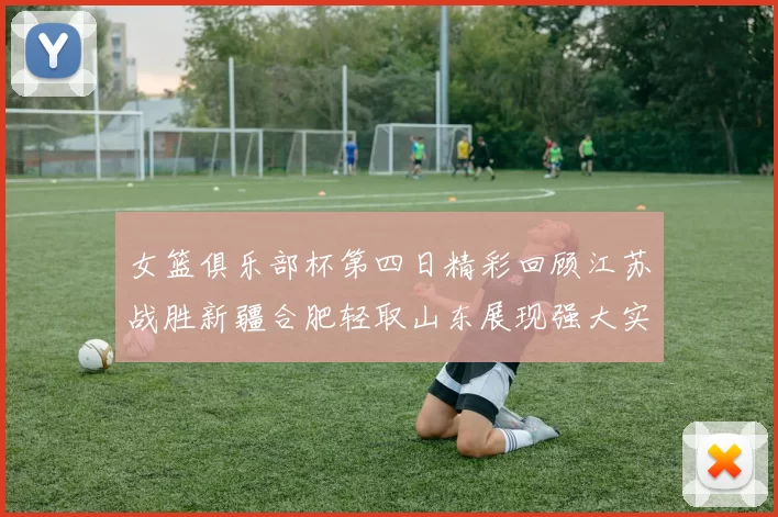 女篮俱乐部杯第四日精彩回顾江苏战胜新疆合肥轻取山东展现强大实力