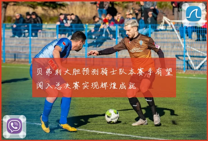 贝弗利大胆预测骑士队本赛季有望闯入总决赛实现辉煌成就
